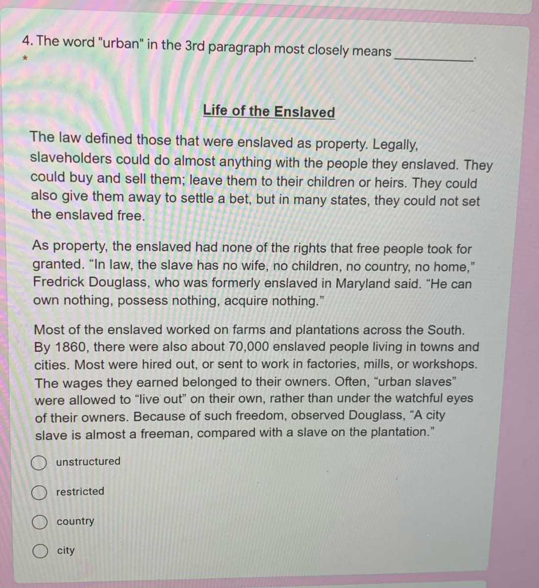 4. The word "urban" in the 3rd paragraph most closely means
Life of the Enslaved
The law defined those that were enslaved as property. Legally,
slaveholders could do almost anything with the people they enslaved. They
could buy and sell them; leave them to their children or heirs. They could
also give them away to settle a bet, but in many states, they could not set
the enslaved free.
As property, the enslaved had none of the rights that free people took for
granted. "In law, the slave has no wife, no children, no country, no home,"
Fredrick Douglass, who was formerly enslaved in Maryland said. "He can
own nothing, possess nothing, acquire nothing."
Most of the enslaved worked on farms and plantations across the South.
By 1860, there were also about 70,000 enslaved people living in towns and
cities. Most were hired out, or sent to work in factories, mills, or workshops.
The wages they earned belonged to their owners. Often, "urban slaves"
were allowed to "live out" on their own, rather than under the watchful eyes
of their owners. Because of such freedom, observed Douglass, “A city
slave is almost a freeman, compared with a slave on the plantation."
O unstructured
restricted
country
city
