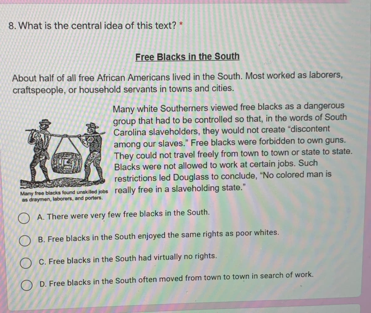 8. What is the central idea of this text? *
Free Blacks in the South
About half of all free African Americans lived in the South. Most worked as laborers,
craftspeople, or household servants in towns and cities.
Many white Southerners viewed free blacks as a dangerous
group that had to be controlled so that, in the words of South
Carolina slaveholders, they would not create "discontent
among our slaves." Free blacks were forbidden to own guns.
They could not travel freely from town to town or state to state.
Blacks were not allowed to work at certain jobs. Such
restrictions led Douglass to conclude, "No colored man is
Many free blacks found unskilled jobs really free in a slaveholding state."
as draymen, laborers, and porters.
O A. There were very few free blacks in the South.
O B. Free blacks in the South enjoyed the same rights as poor whites.
O C. Free blacks in the South had virtually no rights.
O D. Free blacks in the South often moved from town to town in search of work.
