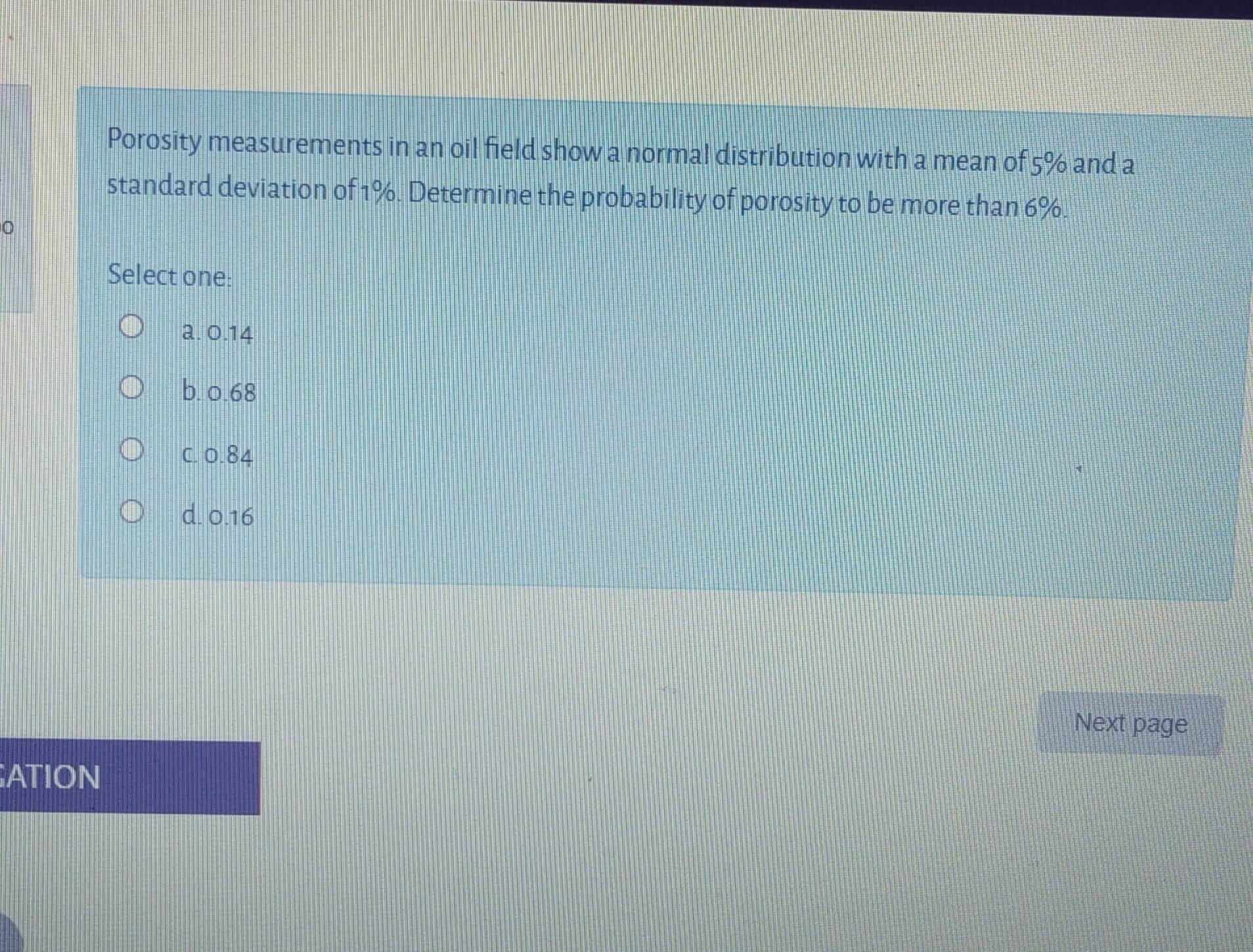 Porosity measurements in an oil field show a normal distribution witha mean of 5% and a
standard deviation of 1%. Determine the probability of porosity to be more than 6%.
