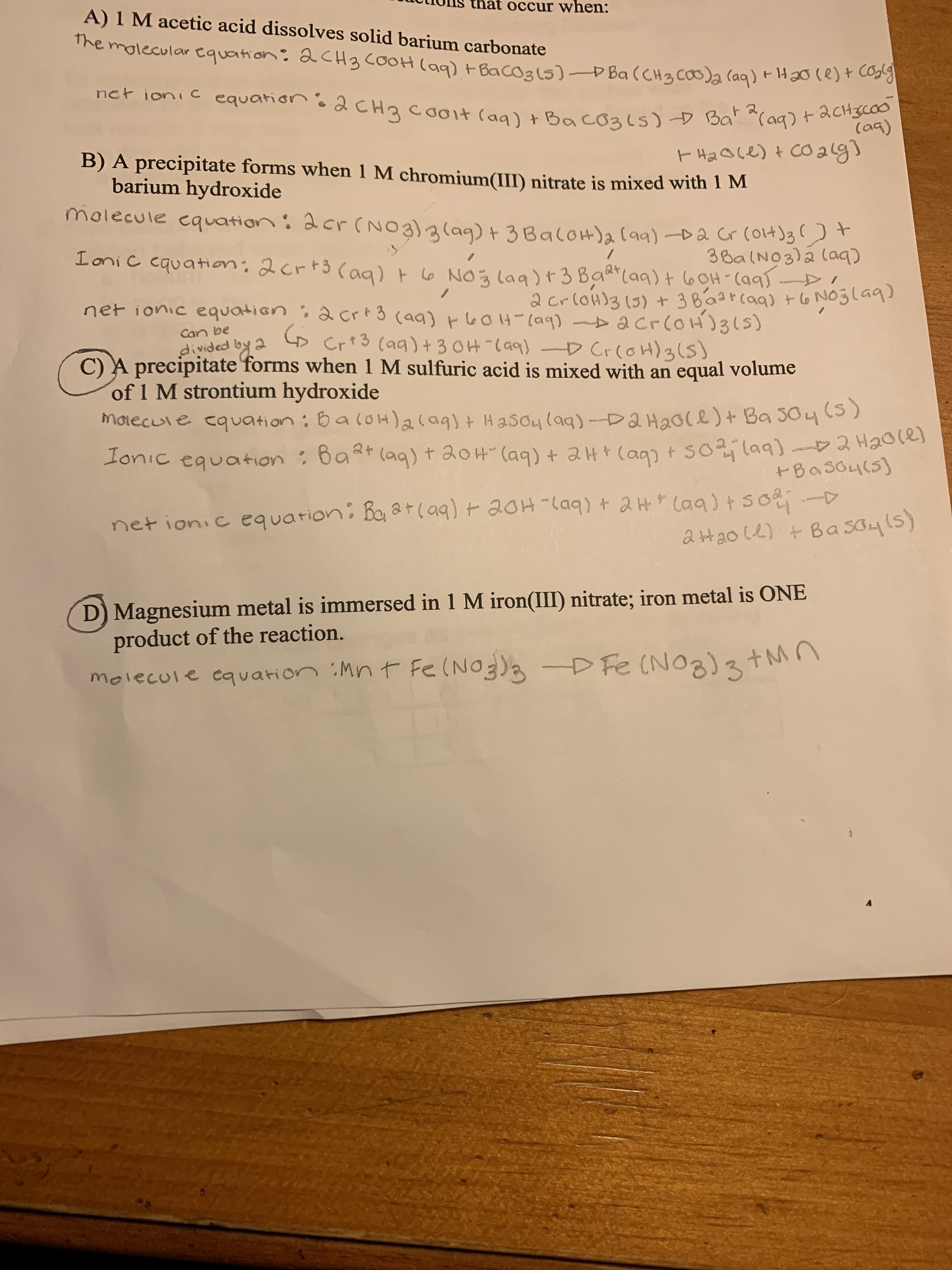 at occur when:
A) 1 M acetic acid dissolves solid barium carbonate
The molecular Cquation: 2CH3 COOH (ag) t Bacoals)D Ba (CH3 COO)a (aq)+H20le)+ cos
net ionic
equation:
2CH3 cooit (aq) + BacO3(s) D Bat (aq) + acH3coo
(ag)
B) A precipitate forms when 1 M chromium(III) nitrate is mixed with 1 M
barium hydroxide
molecule equation: 2cr (NO3)alaq) + 3BaloH)a (a) D2 Gr (ol4)3
Ioni c
equation; 2crt3 Cag) t 6 NO ğ laa)+3 Baa(aq)+ 60H-(a95 -
3Ba(NO3)á laq)
2 crloH)3 (5) + 3Bá2rcaq) +6 NOglaq)
net ionic equation; 2crt3 (aq) t 6OH-(a9) > acrloH)31s)
Cr+3 (aq)+ 3 0H"(aq) D CrcoH)3(5)
Can be
divided by 2
C) A precipitate forms when 1 M sulfuric acid is mixed with an equal volume
of 1 M strontium hydroxide
morecule equation: BaloH)acag)+ Hasoula9)-Da Haoce)+ Ba 304 CS)
lonic equation : BaRt (aq) t 20H-(aq) + 2H+ (ag) + S0laq) 2 Haores
+Baso4(5)
net ionic equarion: Baat(a9) + 20H-laq) + 2 H * Caq) tso-D
2Hao (2) + Ba So45)
D) Magnesium metal is immersed in 1 M iron(III) nitrate; iron metal is ONE
product of the reaction.
molecule cquation :Mn t Fe(NOg)a D Fe (NO3)tM
