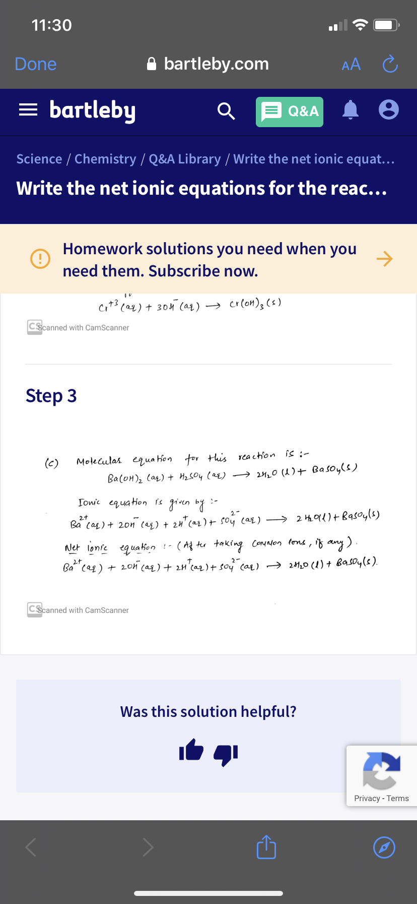 11:30
Done
A bartleby.com
AA C
= bartleby
Q&A
Science / Chemistry / Q&A Library / Write the net ionic equat...
Write the net ionic equations for the reac...
Homework solutions you need when you
->
need them. Subscribe now.
cit3 ca2) + 304 (aq) → crlon)3 (s)
CScanned with CamScanner
Step 3
(c)
Moleculas equa hon tor this reaction is :-
Ba(OH)2 (as) + Hz SO4 (az) → 20 (1)+ Basoyls)
Towic equation is given bg
Ba cag) + 20n (eg) + 24"ca2 ) + soy cas) → 2 Hhe Old)+ Bqsoyls)
any).
2+
Net lonie equa ion !- ( Af ter taking ConNon lons, if an
Ba" cag) + 20n caq) + 2n'ca2 ) + sou (ar) → 2120 (1) + Basoy(s).
L)+
CScanned with CamScanner
Was this solution helpful?
Privacy - Terms
