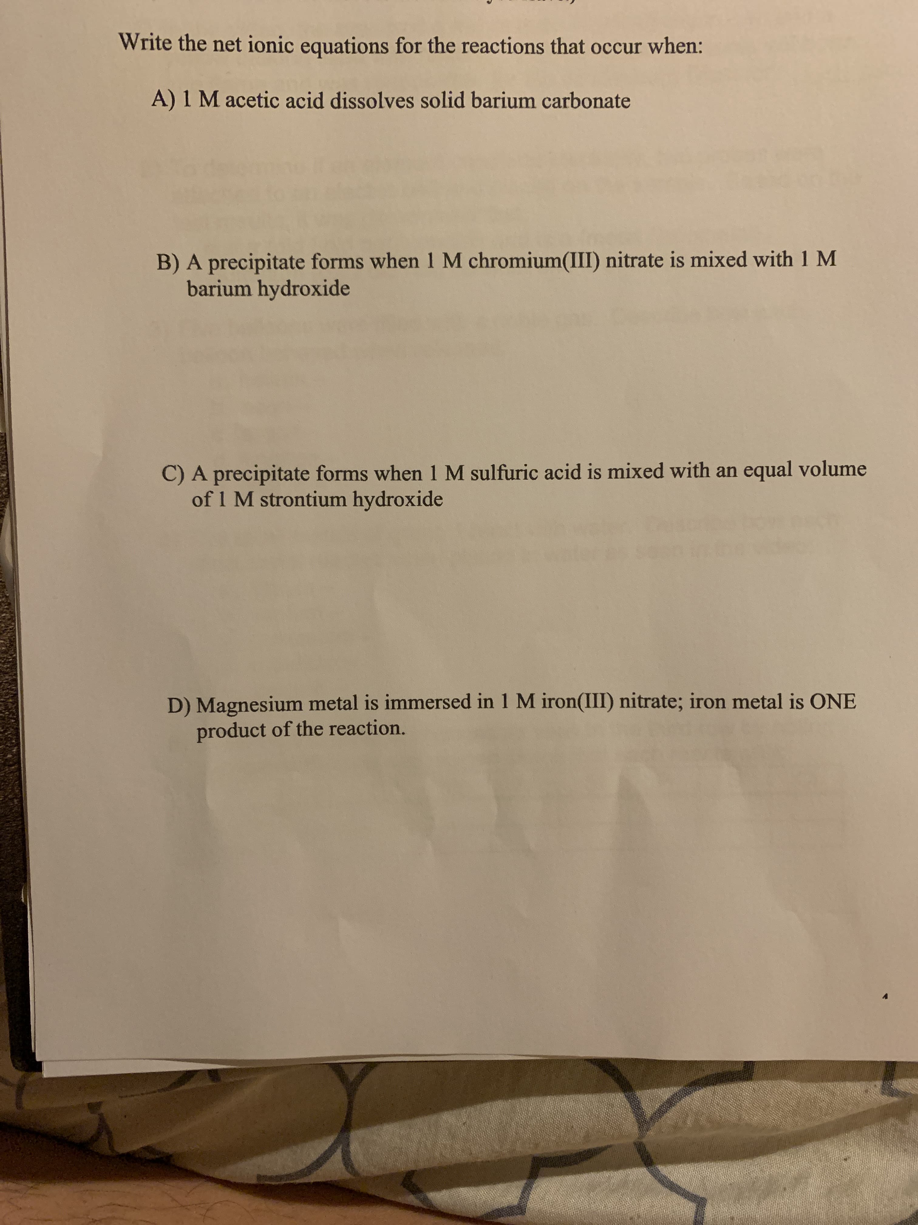 Write the net ionic equations for the reactions that occur when:
A) 1 M acetic acid dissolves solid barium carbonate
B) A precipitate forms when 1 M chromium(III) nitrate is mixed with 1 M
barium hydroxide
C) A precipitate forms when 1 M sulfuric acid is mixed with an equal volume
of 1 M strontium hydroxide
D) Magnesium metal is immersed in 1 M iron(III) nitrate; iron metal is ONE
product of the reaction.
