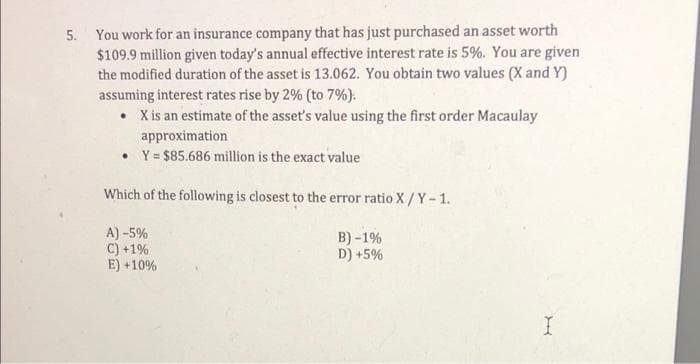 5. You work for an insurance company that has just purchased an asset worth
$109.9 million given today's annual effective interest rate is 5%. You are given
the modified duration of the asset is 13.062. You obtain two values (X and Y)
assuming interest rates rise by 2% (to 7%):
X is an estimate of the asset's value using the first order Macaulay
approximation
• Y = $85.686 million is the exact value
Which of the following is closest to the error ratio X / Y-1.
A) -5%
C) +1%
E) +10%
B) -1%
D) +5%
