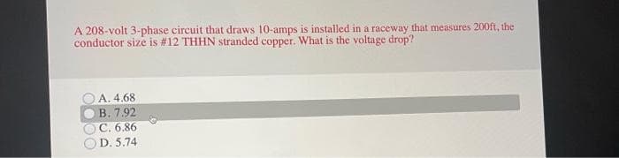 A 208-volt 3-phase circuit that draws 10-amps is installed in a raceway that measures 200ft, the
conductor size is #12 THHN stranded copper. What is the voltage drop?
A. 4.68
B. 7.92
C. 6.86
D. 5.74
