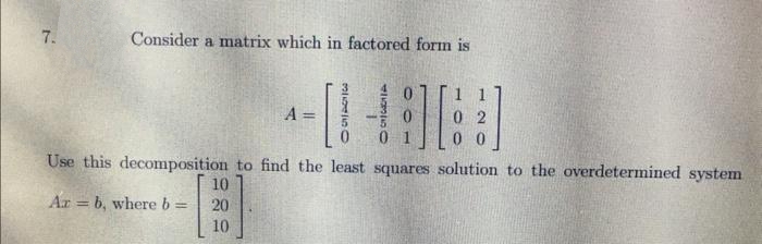 7.
Consider a matrix which in factored form is
1 1
A
%3D
0 0
Use this decomposition to find the least squares solution to the overdetermined system
10
Ar = b, whereb
20
%3D
!!
10
