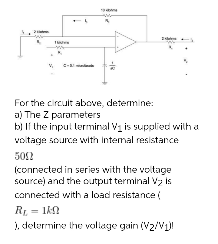 10 kilohms
R,
2 kilohms
2 kilohms
R.
1 kilohms
R.
R,
v,
C= 0.1 microfarads
SC
For the circuit above, determine:
a) The Z parameters
b) If the input terminal V1 is supplied with a
voltage source with internal resistance
50Ω
(connected in series with the voltage
source) and the output terminal V2 is
connected with a load resistance (
RL = 1kN
), determine the voltage gain (V2/V1)!
