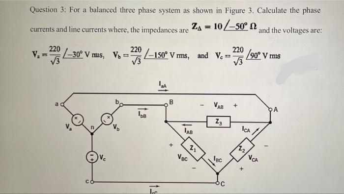 Question 3: For a balanced three phase system as shown in Figure 3. Calculate the phase
and the voltages are:
currents and line currents where, the impedances are ZA = 10/-50° N
220
/90° V ms
-150° V ms, and Ve
V3
220
220
-30° V mis, V
V.
%3D
B
VAB
PA
Z3
JAB
ICA /
VCA
Vec
lec
+.
