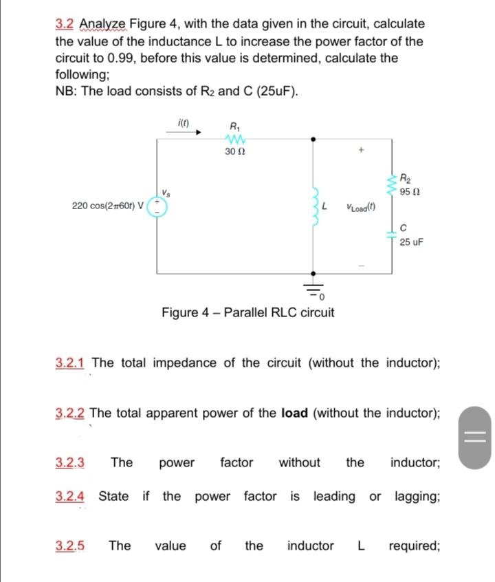 3.2 Analyze Figure 4, with the data given in the circuit, calculate
the value of the inductance L to increase the power factor of the
circuit to 0.99, before this value is determined, calculate the
following;
NB: The load consists of R2 and C (25uF).
R,
30 0
R2
95 1
220 cos(2760t) V
VLoad(t)
25 uF
Figure 4 – Parallel RLC circuit
3.2.1 The total impedance of the circuit (without the inductor);
3.2.2 The total apparent power of the load (without the inductor);
3.2.3
The
power
factor
without
the
inductor;
3.2.4 State if the power factor is leading or lagging;
3.2.5
The
value
of
the
inductor
L
required;
||
