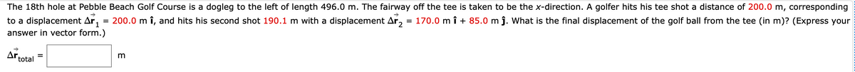 The 18th hole at Pebble Beach Golf Course is a dogleg to the left of length 496.0 m. The fairway off the tee is taken to be the x-direction. A golfer hits his tee shot a distance of 200.0 m, corresponding
to a displacement Ar,
200.0 m î, and hits his second shot 190.1 m with a displacement Ar,
170.0 m î + 85.0 m j. What is the final displacement of the golf ball from the tee (in m)? (Express your
%3D
%3D
answer in vector form.)
Ar.
total
m
