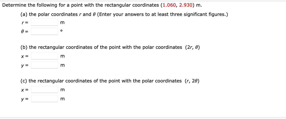 Determine the following for a point with the rectangular coordinates (1.060, 2.930) m.
(a) the polar coordinates r and 0 (Enter your answers to at least three significant figures.)
r =
(b) the rectangular coordinates of the point with the polar coordinates (2r, 0)
X =
y =
m
%3D
(c) the rectangular coordinates of the point with the polar coordinates (r, 20)
X =
m
E E
E E

