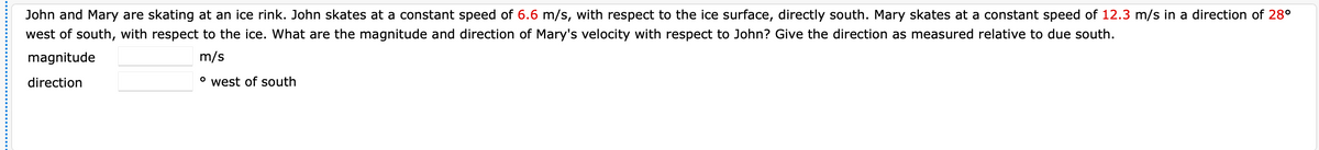 John and Mary are skating at an ice rink. John skates at a constant speed of 6.6 m/s, with respect to the ice surface, directly south. Mary skates at a constant speed of 12.3 m/s in a direction of 28°
west of south, with respect to the ice. What are the magnitude and direction of Mary's velocity with respect to John? Give the direction as measured relative to due south.
magnitude
m/s
direction
° west of south
