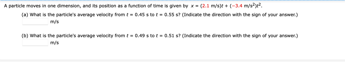 A particle moves in one dimension, and its position as a function of time is given by x =
(2.1 m/s)t + (-3.4 m/s²)t².
(a) What is the particle's average velocity from t = 0.45 s to t = 0.55 s? (Indicate the direction with the sign of your answer.)
m/s
(b) What is the particle's average velocity from t = 0.49 s to t = 0.51 s? (Indicate the direction with the sign of your answer.)
m/s
