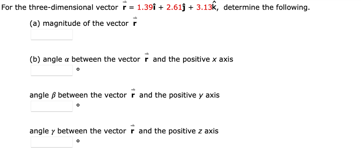 For the three-dimensional vector r = 1.39î + 2.61ĵ + 3.13k, determine the following.
(a) magnitude of the vector r
(b) angle a between the vector r and the positive x axis
angle ß between the vectorr and the positive y axis
angle y between the vector r and the positive z axis
