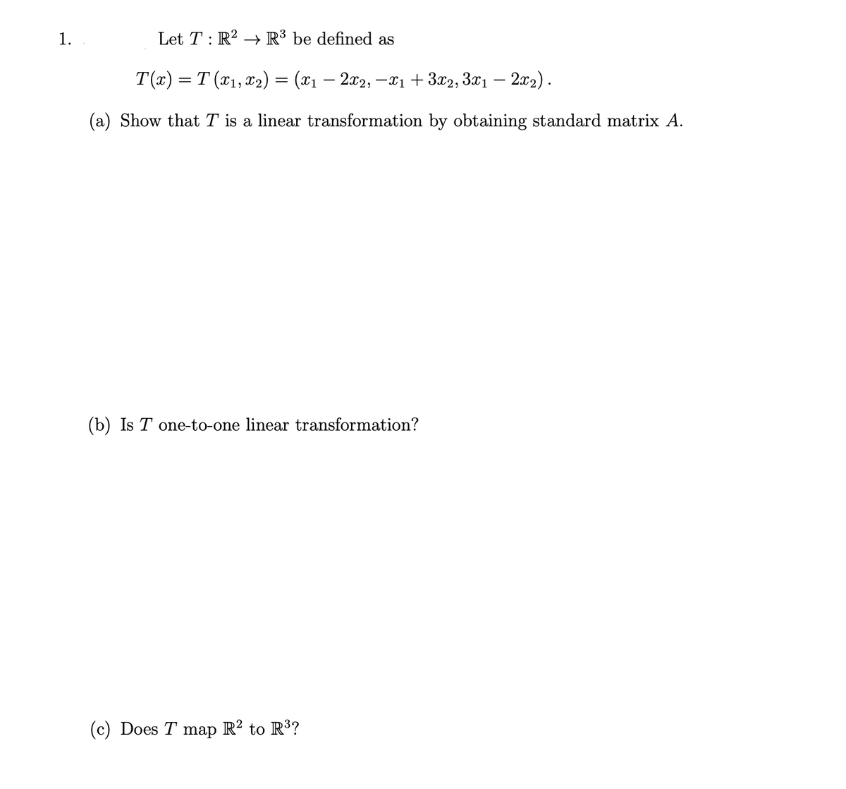 1.
Let T : R? → R³ be defined as
T(x) = T (x1, x2) = (x1 – 2x2, –xi+3x2, 3x1 – 2x2).
(a) Show that T is a linear transformation by obtaining standard matrix A.
(b) Is T one-to-one linear transformation?
(c) Does T map R? to R?
