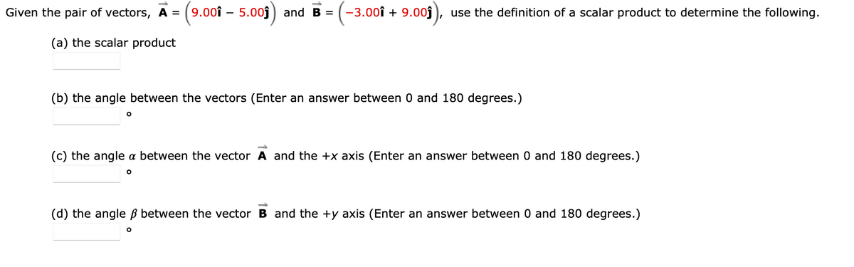 Given the pair of vectors, A =
9.00î – 5.00j ) and B =
-3.00î + 9.00j
use the definition of a scalar product to determine the following.
(a) the scalar product
(b) the angle between the vectors (Enter an answer between 0 and 180 degrees.)
(c) the angle a between the vector A and the +x axis (Enter an answer between 0 and 180 degrees.)
(d) the angle ß between the vector B and the +y axis (Enter an answer between 0 and 180 degrees.)
