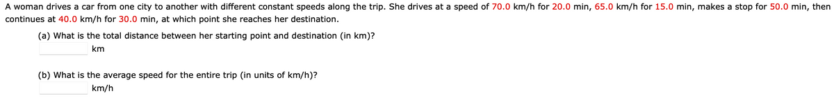 A woman drives a car from one city to another with different constant speeds along the trip. She drives at a speed of 70.0 km/h for 20.0 min, 65.0 km/h for 15.0 min, makes a stop for 50.0 min, then
continues at 40.0 km/h for 30.0 min, at which point she reaches her destination.
(a) What is the total distance between her starting point and destination (in km)?
km
(b) What is the average speed for the entire trip (in units of km/h)?
km/h
