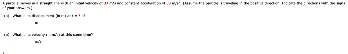 A particle moves in a straight line with an initial velocity of 33 m/s and constant acceleration of 33 m/s. (Assume the particle is traveling in the positive direction. Indicate the directions with the signs
of your answers.)
(a) What is its displacement (in m) at t = 6 s?
(b) What is its velocity (in m/s) at this same time?
m/s
