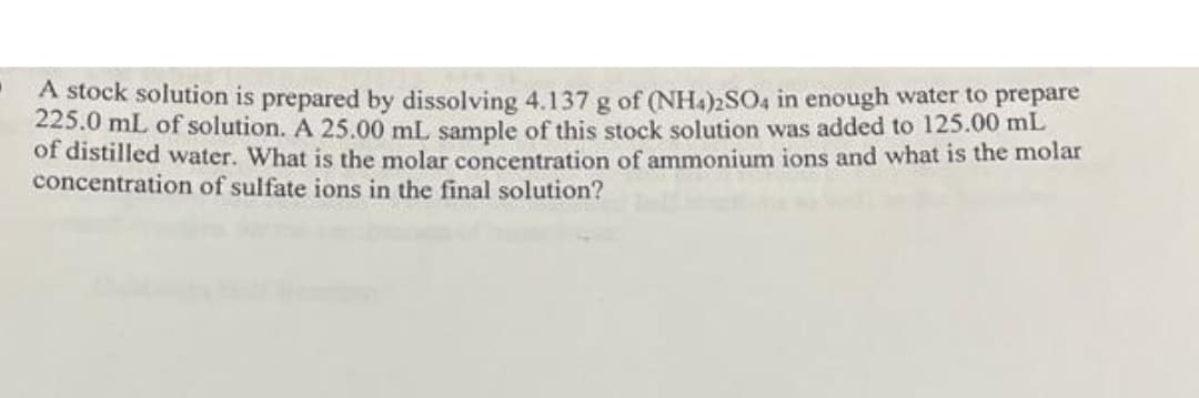 A stock solution is prepared by dissolving 4.137 g of (NH4)2SO4 in enough water to prepare
225.0 mL of solution. A 25.00 mL sample of this stock solution was added to 125.00 mL
of distilled water. What is the molar concentration of ammonium ions and what is the molar
concentration of sulfate ions in the final solution?
