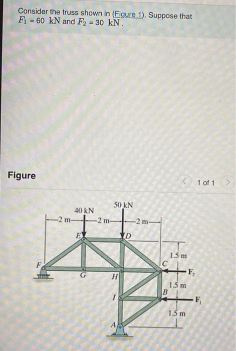 Consider the truss shown in (Figure 1). Suppose that
F = 60 kN and F2 = 30 kN.
!!
Figure
< 1 of 1
50 kN
40 kN
-2 m-
-2 m-
-2 m-
EL
1.5 m
F
H
1.5 m
B
-F,
1.5 m
