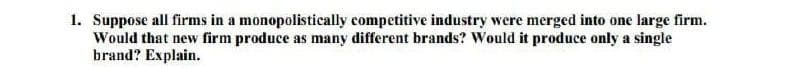 1. Suppose all firms in a monopolistically competitive industry were merged into one large firm.
Would that new firm produce as many different brands? Would it produce only a single
brand? Explain.
