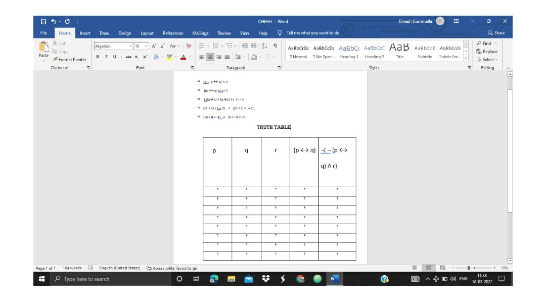 CHEGG - Word
Dinesh Gurmmalla DG
O Tell me what you want to do
A Share
File
Home
Insert
Draw
Design
Layout
References
Mailings
Review
View
Help
A X Cut
P Find-
. Replace
E Select -
Algerian
- 16
A A Aa-
E E 21 1
AaBbCcD AaBbCcD AaBbC AaBbCct AaB AaBbCcC AaBbCcD
e Copy
Paste
BIU- abs x, x
A
aty.
A
TI Normal 1 No Spac. Heading ! Heading 2
Title
Subtitle
Subtle Em.
Format Painter
Clipboard
Font
Paragraph
Styles
Editing
* ((p aaril
* (-pvqv-LA Ipv-qv)
TRUTH TABLE
(p> q) -- (p >
q) Ar)
Page 1 of 1
104 words
LIN English (United States)
Accessibility: Good to go
70%
P Type here to search
11:38
B A D 4) ENG 16-03-2022
