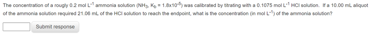 The concentration of a rougly 0.2 mol L-1 ammonia solution (NH3, Kp = 1.8x10-º) was calibrated by titrating with a 0.1075 mol L-1 HCI solution. If a 10.00 mL aliquot
of the ammonia solution required 21.06 mL of the HCI solution to reach the endpoint, what is the concentration (in mol L-1) of the ammonia solution?
Submit response
