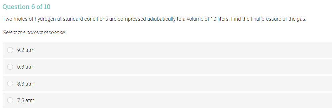 Question 6 of 10
Two moles of hydrogen at standard conditions are compressed adiabatically to a volume of 10 liters. Find the final pressure of the gas.
Select the correct response:
9.2 atm
6.8 atm
8.3 atm
7.5 atm
