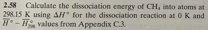2.58
Calculate the dissociation energy of CH4 into atoms at
298.15 K using AH° for the dissociation reaction at 0K and
H° - Hg values from Appendix C.3.
298

