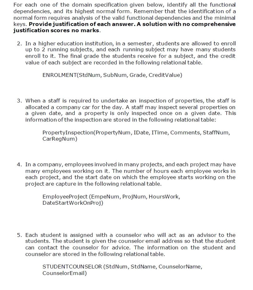 For each one of the domain specification given below, identify all the functional
dependencies, and its highest normal form. Remember that the identification of a
normal form requires analysis of the valid functional dependencies and the minimal
keys. Provide justification of each answer. A solution with no comprehensive
justification scores no marks.
2. In a higher education institution, in a semester, students are allowed to enroll
up to 2 running subjects, and each running subject may have many students
enroll to it. The final grade the students receive for a subject, and the credit
value of each subject are recorded in the following relational table.
ENROLMENT(StdNum, SubNum, Grade, CreditValue)
3. When a staff is required to undertake an inspection of properties, the staff is
allocated a company car for the day. A staff may inspect several properties on
a given date, and a property is only inspected once on a given date. This
information of the inspection are stored in the following relational table:
PropertyInspection (Property Num, IDate, ITime, Comments, StaffNum,
CarRegNum)
4. In a company, employees involved in many projects, and each project may have
many employees working on it. The number of hours each employee works in
each project, and the start date on which the employee starts working on the
project are capture in the following relational table.
EmployeeProject (EmpeNum, ProjNum, Hours Work,
DateStartWorkOnProj)
5. Each student is assigned with a counselor who will act as an advisor to the
students. The student is given the counselor email address so that the student
can contact the counselor for advice. The information on the student and
counselor are stored in the following relational table.
STUDENTCOUNSELOR (StdNum, StdName, CounselorName,
CounselorEmail)