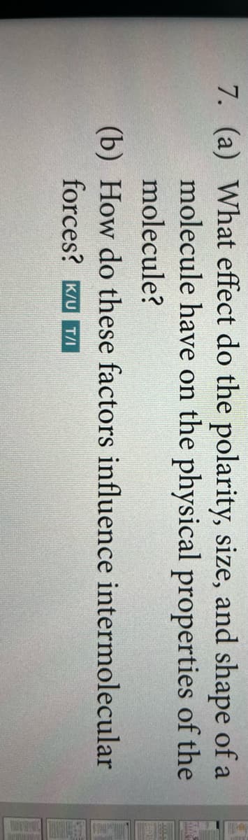 7. (a) What effect do the polarity, size, and shape of a
molecule have on the physical properties of the
molecule?
(b) How do these factors influence intermolecular
forces? K/UT/I