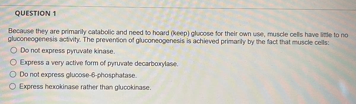 QUESTION 1
Because they are primarily catabolic and need to hoard (keep) glucose for their own use, muscle cells have little to no
gluconeogenesis activity. The prevention of gluconeogenesis is achieved primarily by the fact that muscle cells:
O Do not express pyruvate kinase.
Express a very active form of pyruvate decarboxylase.
O Do not express glucose-6-phosphatase.
Express hexokinase rather than glucokinase.
