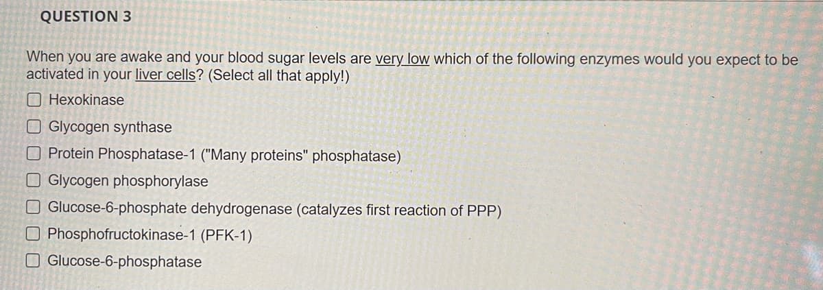 QUESTION 3
When you are awake and your blood sugar levels are very low which of the following enzymes would you expect to be
activated in your liver cells? (Select all that apply!)
O Hexokinase
O Glycogen synthase
OProtein Phosphatase-1 ("Many proteins" phosphatase)
O Glycogen phosphorylase
Glucose-6-phosphate dehydrogenase (catalyzes first reaction of PPP)
O Phosphofructokinase-1 (PFK-1)
O Glucose-6-phosphatase
