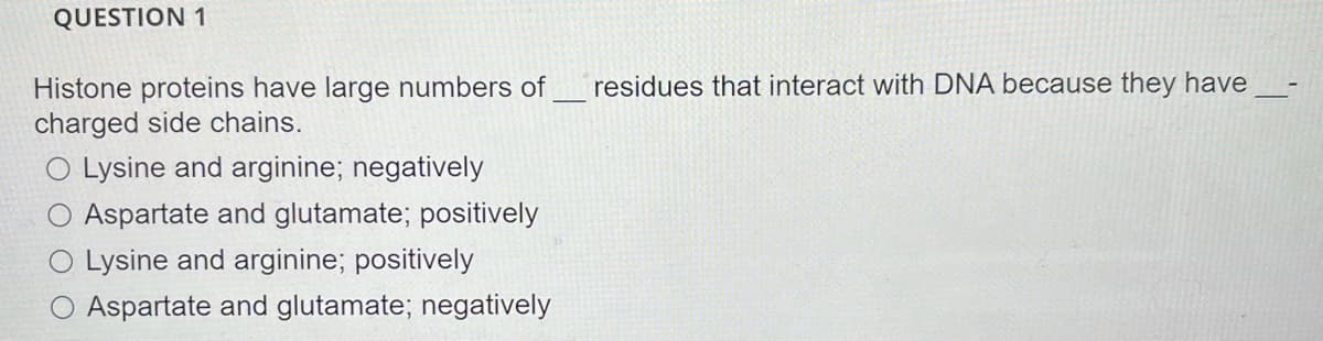 QUESTION 1
residues that interact with DNA because they have
Histone proteins have large numbers of
charged side chains.
O Lysine and arginine; negatively
Aspartate and glutamate; positively
O Lysine and arginine; positively
O Aspartate and glutamate; negatively
