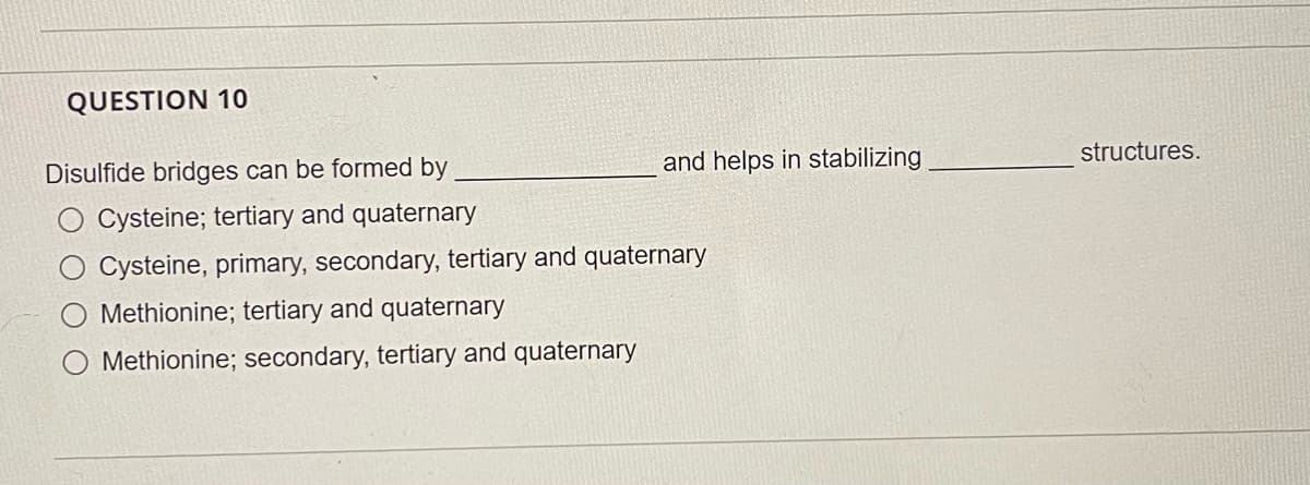 QUESTION 10
Disulfide bridges can be formed by
and helps in stabilizing
structures.
Cysteine; tertiary and quaternary
Cysteine, primary, secondary, tertiary and quaternary
Methionine; tertiary and quaternary
Methionine; secondary, tertiary and quaternary
