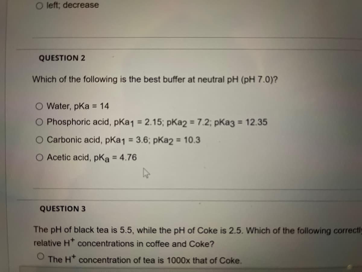 O left; decrease
QUESTION 2
Which of the following is the best buffer at neutral pH (pH 7.0)?
O Water, pKa = 14
O Phosphoric acid, pKa1 = 2.15; pKa2 = 7.2; pKa3 = 12.35
%3D
%3D
%3D
%3D
Carbonic acid, pKa1 = 3.6; pKa2 = 10.3
%3D
O Acetic acid, pKa = 4.76
%3D
QUESTION 3
The pH of black tea is 5.5, while the pH of Coke is 2.5. Which of the following correctly
relative H* concentrations in coffee and Coke?
The HT concentration of tea is 1000x that of Coke.
