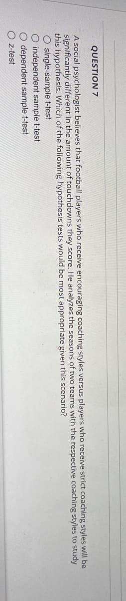 QUESTION 7
A social psychologist believes that football players who receive encouraging coaching styles versus players who receive strict coaching styles will be
significantly different in the amount of touchdowns they score. He analyzes the seasons of two teams with the respective coaching styles to study
this hypothesis. Which of the following hypothesis tests would be most appropriate given this scenario?
O single-sample t-test
O independent sample t-test
dependent sample t-test
Oz-test