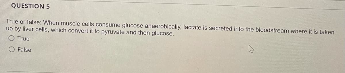 QUESTION 5
True or false: When muscle cells consume glucose anaerobically, lactate is secreted into the bloodstream where it is taken
up by liver cells, which convert it to pyruvate and then glucose.
O True
O False
