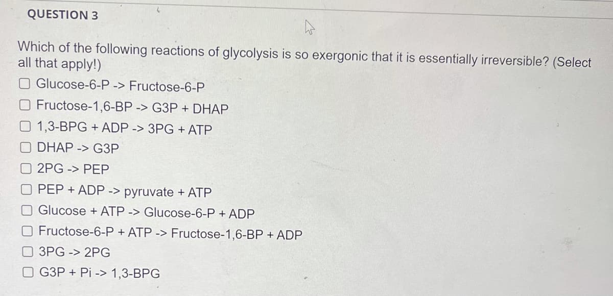 QUESTION 3
Which of the following reactions of glycolysis is so exergonic that it is essentially irreversible? (Select
all that apply!)
O Glucose-6-P -> Fructose-6-P
Fructose-1,6-BP -> G3P + DHAP
1,3-BPG + ADP -> 3PG + ATP
DHAP -> G3P
O 2PG -> PEP
O PEP + ADP -> pyruvate + ATP
O Glucose + ATP -> Glucose-6-P + ADP
O Fructose-6-P + ATP -> Fructose-1,6-BP + ADP
3PG -> 2PG
O G3P + Pi -> 1,3-BPG
