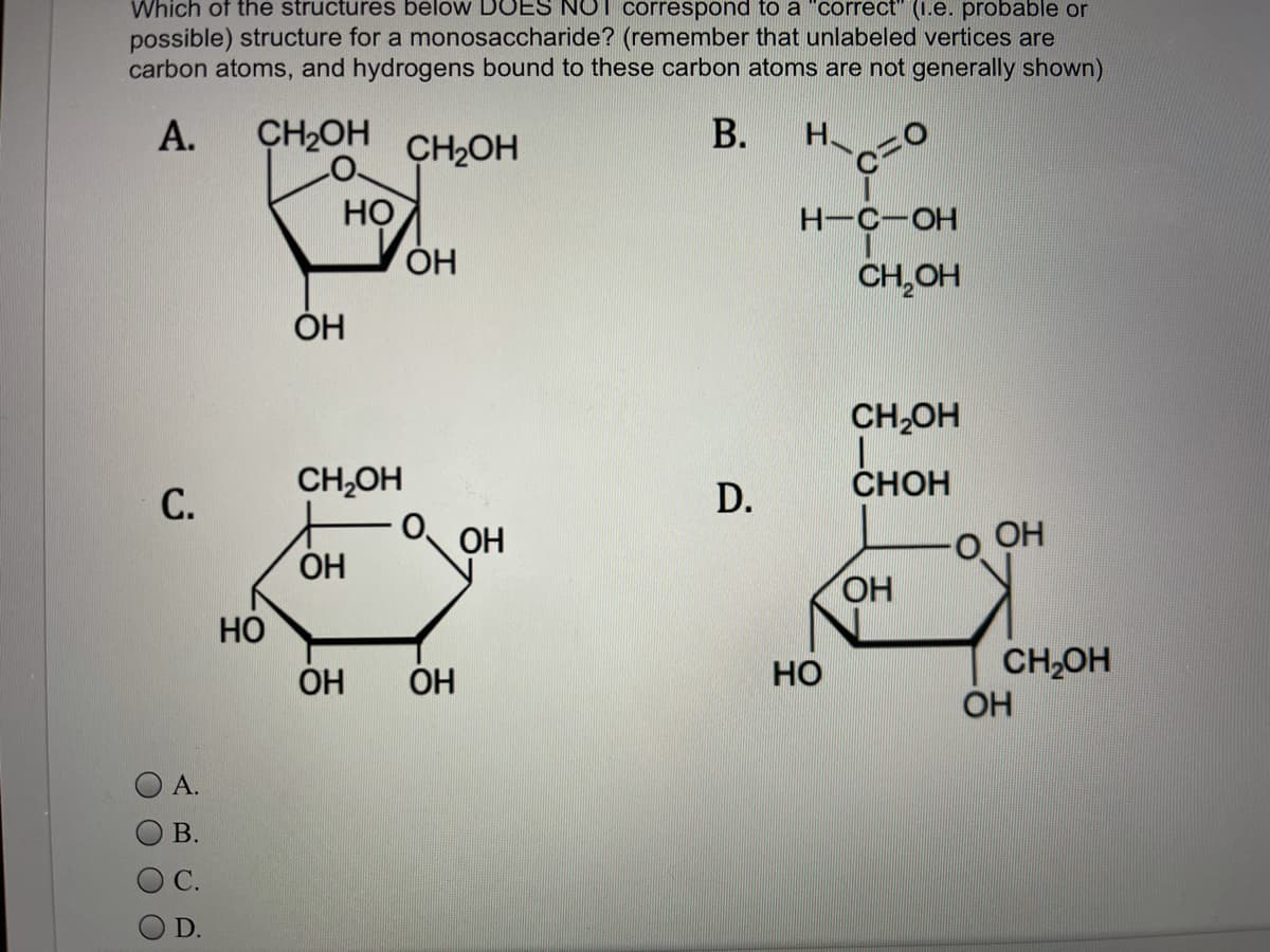 Which of the structures below DOES NOT correspond to a "correct" (1.e. probable or
possible) structure for a monosaccharide? (remember that unlabeled vertices are
carbon atoms, and hydrogens bound to these carbon atoms are not generally shown)
А.
CH2OH
CH2OH
H.
НО
ÓH
Н-с—ОН
CH,OH
ОН
CH,OH
1.
CHOH
CH,OH
С.
D.
ОН
O OH
OH
HO
HO
Но
CH,OH
OH
ОН
OH
А.
В.
С.
D.
B.
O000
