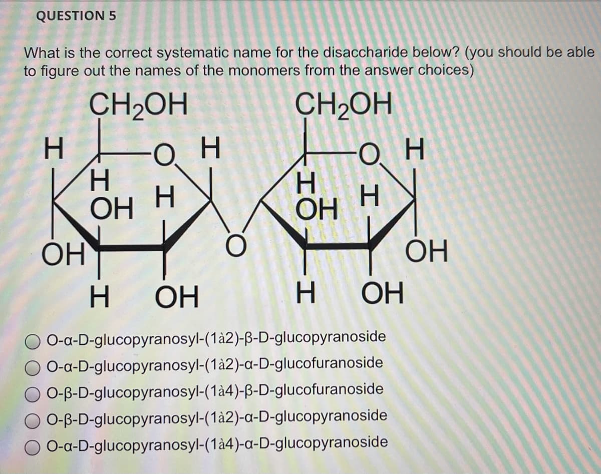 QUESTION 5
What is the correct systematic name for the disaccharide below? (you should be able
to figure out the names of the monomers from the answer choices)
CH2OH
CH2OH
H.
Он
H.
ОН
он
H.
H.
ОН Н
OH
OH H
ОН
OH
H.
ОН
H OH
O-a-D-glucopyranosyl-(1à2)-B-D-glucopyranoside
O-a-D-glucopyranosyl-(1à2)-a-D-glucofuranoside
O O-B-D-glucopyranosyl-(1à4)-ß-D-glucofuranoside
O-B-D-glucopyranosyl-(1à2)-a-D-glucopyranoside
O-a-D-glucopyranosyl-(1à4)-a-D-glucopyranoside
