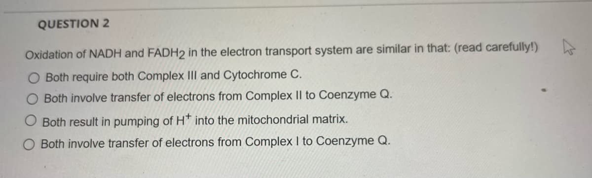 QUESTION 2
Oxidation of NADH and FADH2 in the electron transport system are similar in that: (read carefully!)
Both require both Complex III and Cytochrome C.
Both involve transfer of electrons from Complex II to Coenzyme Q.
O Both result in pumping of H* into the mitochondrial matrix.
Both involve transfer of electrons from Complex I to Coenzyme Q.
