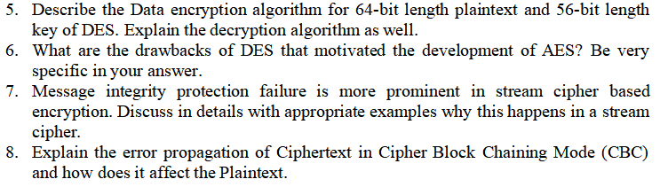 5. Describe the Data encryption algorithm for 64-bit length plaintext and 56-bit length
key of DES. Explain the decryption algorithm as well.
6. What are the drawbacks of DES that motivated the development of AES? Be very
specific in your answer.
7. Message integrity protection failure is more prominent in stream cipher based
encryption. Discuss in details with appropriate examples why this happens in a stream
cipher.
8. Explain the error propagation of Ciphertext in Cipher Block Chaining Mode (CBC)
and how does it affect the Plaintext.
