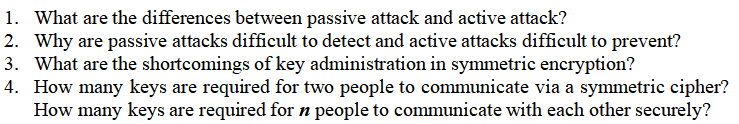 1. What are the differences between passive attack and active attack?
2. Why are passive attacks difficult to detect and active attacks difficult to prevent?
3. What are the shortcomings of key administration in symmetric encryption?
4. How many keys are required for two people to communicate via a symmetric cipher?
How many keys are required for n people to communicate with each other securely?
