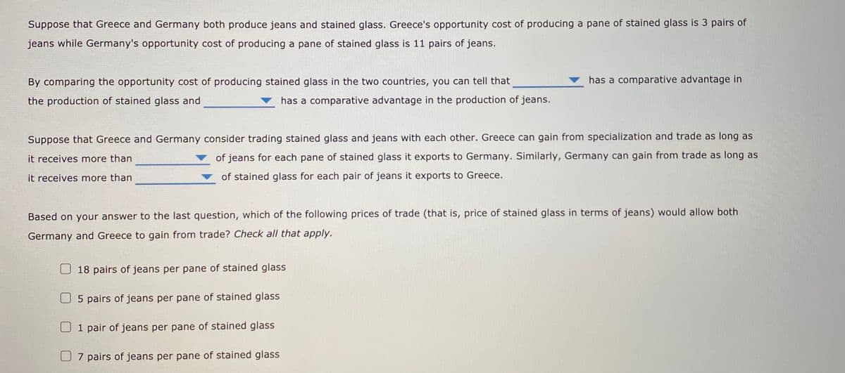 Suppose that Greece and Germany both produce jeans and stained glass. Greece's opportunity cost of producing a pane of stained glass is 3 pairs of
jeans while Germany's opportunity cost of producing a pane of stained glass is 11 pairs of jeans.
By comparing the opportunity cost of producing stained glass in the two countries, you can tell that
has a comparative advantage in
the production of stained glass and
has a comparative advantage in the production of jeans.
Suppose that Greece and Germany consider trading stained glass and jeans with each other. Greece can gain from specialization and trade as long as
it receives more than
of jeans for each pane of stained glass it exports to Germany. Similarly, Germany can gain from trade as long as
it receives more than
of stained glass for each pair of jeans it exports to Greece.
Based on your answer to the last question, which of the following prices of trade (that is, price of stained glass in terms of jeans) would allow both
Germany and Greece to gain from trade? Check all that apply.
18 pairs of jeans per pane of stained glass
O 5 pairs of jeans per pane of stained glass
1 pair of jeans per pane of stained glass
U 7 pairs of jeans per pane of stained glass
