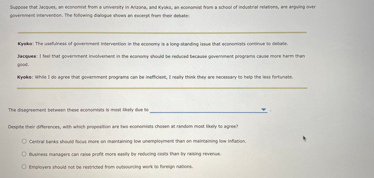 Suppose that Jacques, an economist from a university in Arizona, and Kyoko, an economist from a school of industrial relations, are arguing over
government intervention. The following dialogue shows an excerpt from their debate:
Kyoko: The usefulness of government intervention in the economy is a long-standing issue that economists continue to debate.
Jacques: I feel that government involvement in the economy should be reduced because government programs cause more harm than
good.
Kyoko: While I do agree that government programs can be inefficient, I really think they are necessary to help the less fortunate.
The disagreement between these economists is most likely due to
Despite their differences, with which proposition are two economists chosen at random most likely to agree?
O Central banks should focus more on maintaining low unemployment than on maintaining low inflation.
Business managers can raise profit more easily by reducing costs than by raising revenue.
O Employers should not be restricted from outsourcing work to foreign nations.
