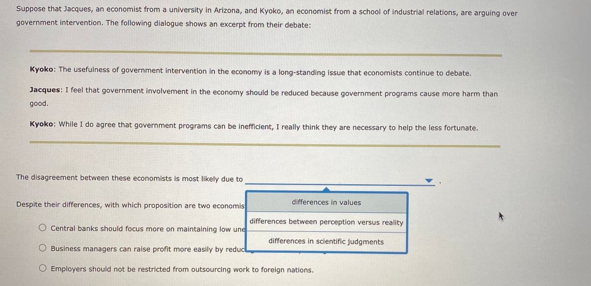 Suppose that Jacques, an economist from a university in Arizona, and Kyoko, an economist from a school of industrial relations, are arguing over
government intervention. The following dialogue shows an excerpt from their debate:
Kyoko: The usefulness of government intervention in the economy is a long-standing issue that economists continue to debate.
Jacques: I feel that government involvement in the economy should be reduced because government programs cause more harm than
good.
Kyoko: While I do agree that government programs can be inefficient, I really think they are necessary to help the less fortunate.
The disagreement between these economists is most likely due to
Despite their differences, with which proposition are two economis
differences in values
differences between perception versus reality
O Central banks should focus more on maintaining low une
differences in scientific judgments
O Business managers can raise profit more easily by reduc
O Employers should not be restricted from outsourcing work to foreign nations.
