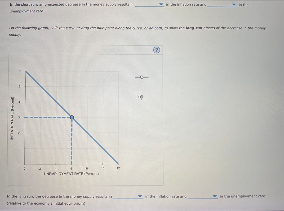 In the short run, an unexpected decrease in the money supply results in
in the inflation rate and
in the
unemployment rate.
On the following graph, shift the curve or drag the blue point along the curve, or do both, to show the long-run effects of the decrease in the money
supply.
5
1
2
4
8
10
12
UNEMPLOYMENT RATE (Percent)
In the long run, the decrease in the money supply results in
in the inflation rate and
in the unemployment rate
(relative to the economy's initial equilibrium).
4.
31
2.
INFLATION RATE (Percent)
