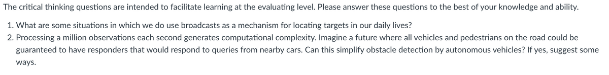 The critical thinking questions are intended to facilitate learning at the evaluating level. Please answer these questions to the best of your knowledge and ability.
1. What are some situations in which we do use broadcasts as a mechanism for locating targets in our daily lives?
2. Processing a million observations each second generates computational complexity. Imagine a future where all vehicles and pedestrians on the road could be
guaranteed to have responders that would respond to queries from nearby cars. Can this simplify obstacle detection by autonomous vehicles? If yes, suggest some
ways.
