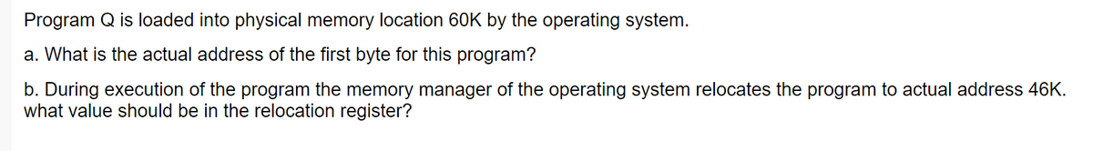 Program Q is loaded into physical memory location 60K by the operating system.
a. What is the actual address of the first byte for this program?
b. During execution of the program the memory manager of the operating system relocates the program to actual address 46K.
what value should be in the relocation register?
