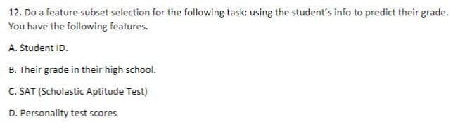 12. Do a feature subset selection for the following task: using the student's info to predict their grade.
You have the following features.
A. Student ID.
B. Their grade in their high school.
C. SAT (Scholastic Aptitude Test)
D. Personality test scores
